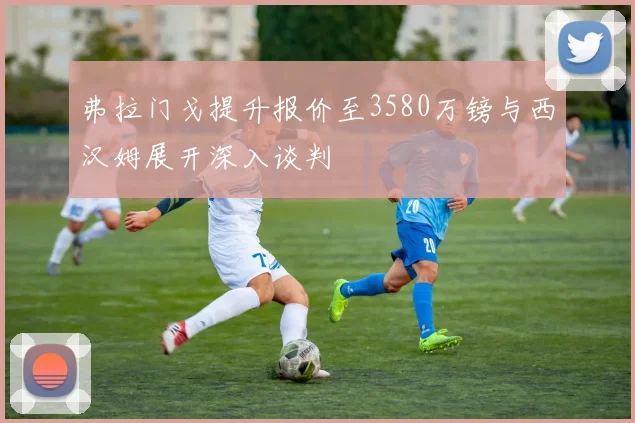 弗拉门戈提升报价至3580万镑与西汉姆展开深入谈判