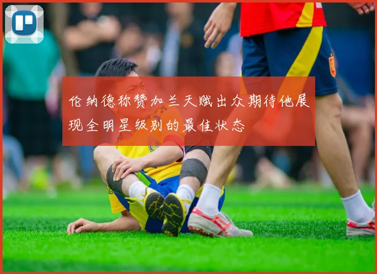 伦纳德称赞加兰天赋出众期待他展现全明星级别的最佳状态