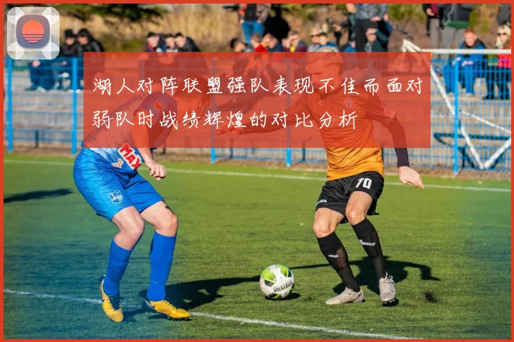 湖人对阵联盟强队表现不佳而面对弱队时战绩辉煌的对比分析