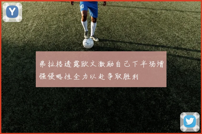 弗拉格透露欧文激励自己下半场增强侵略性全力以赴争取胜利