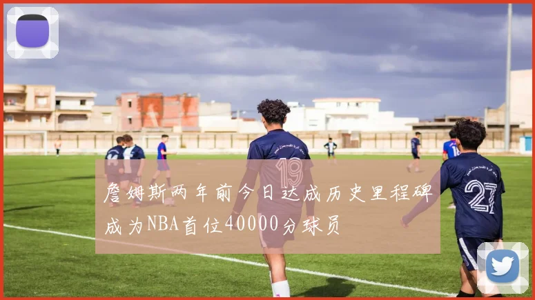 詹姆斯两年前今日达成历史里程碑成为NBA首位40000分球员