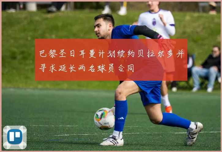 巴黎圣日耳曼计划续约贝拉尔多并寻求延长两名球员合同