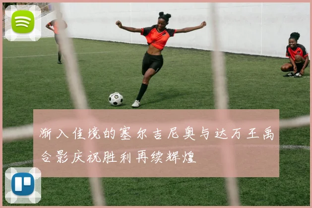 渐入佳境的塞尔吉尼奥与达万王禹合影庆祝胜利再续辉煌