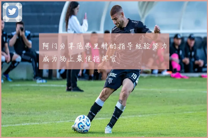 阿门分享范弗里特的指导经验努力成为场上最佳指挥官