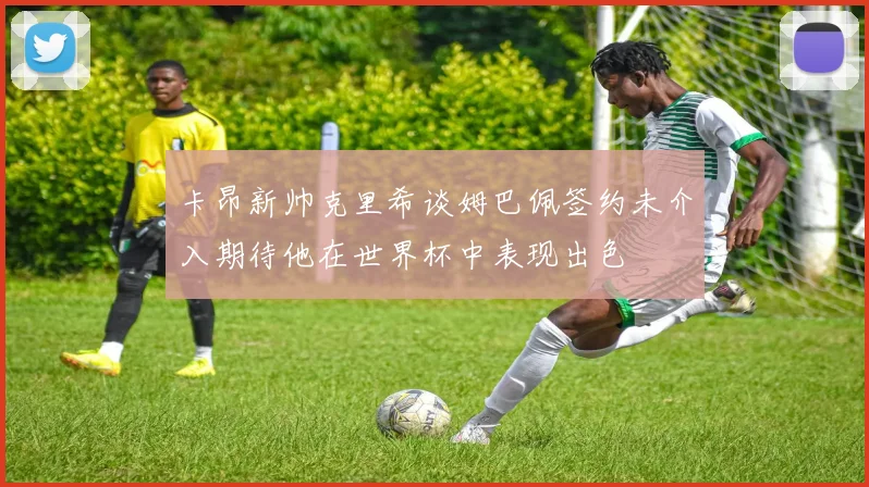 卡昂新帅克里希谈姆巴佩签约未介入期待他在世界杯中表现出色
