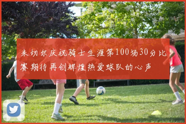 米切尔庆祝骑士生涯第100场30分比赛期待再创辉煌热爱球队的心声