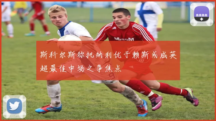斯科尔斯称托纳利优于赖斯或成英超最佳中场之争焦点