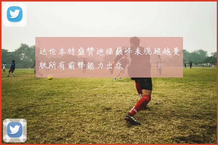 达伦本特盛赞迪福巅峰表现超越曼联所有前锋能力出众
