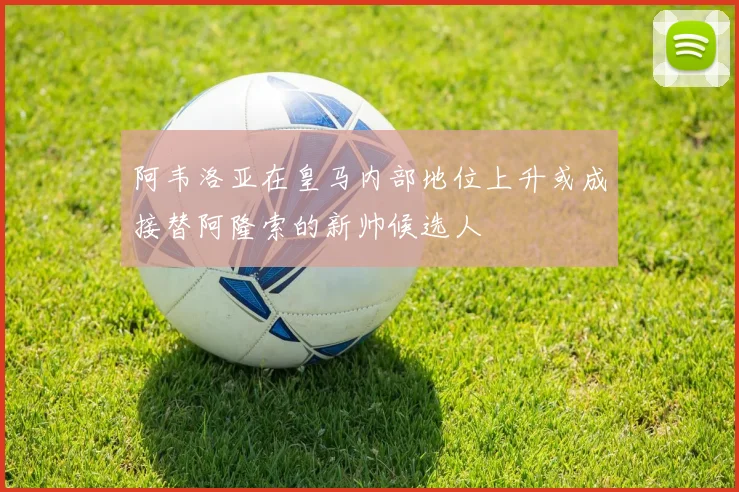 阿韦洛亚在皇马内部地位上升或成接替阿隆索的新帅候选人