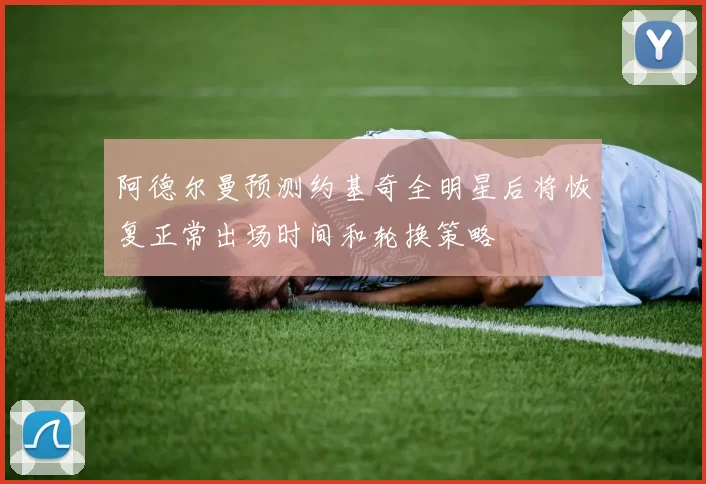 阿德尔曼预测约基奇全明星后将恢复正常出场时间和轮换策略