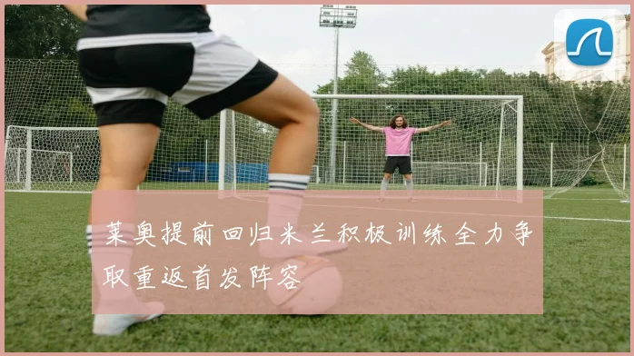 莱奥提前回归米兰积极训练全力争取重返首发阵容
