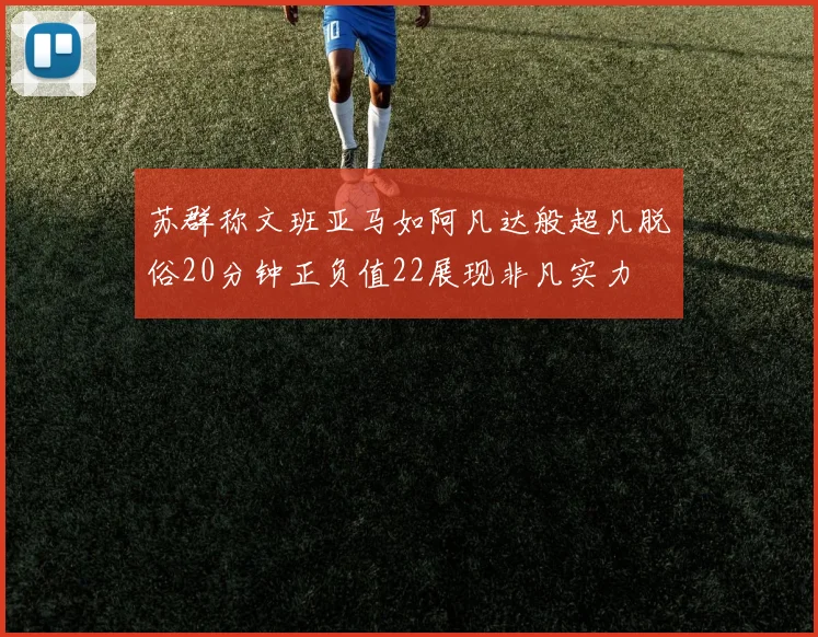苏群称文班亚马如阿凡达般超凡脱俗20分钟正负值22展现非凡实力