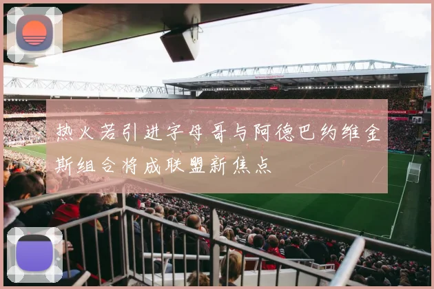 热火若引进字母哥与阿德巴约维金斯组合将成联盟新焦点