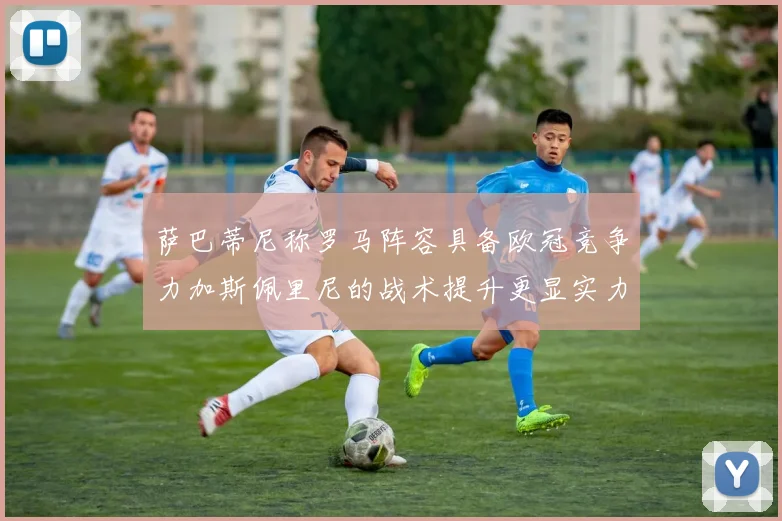 萨巴蒂尼称罗马阵容具备欧冠竞争力加斯佩里尼的战术提升更显实力