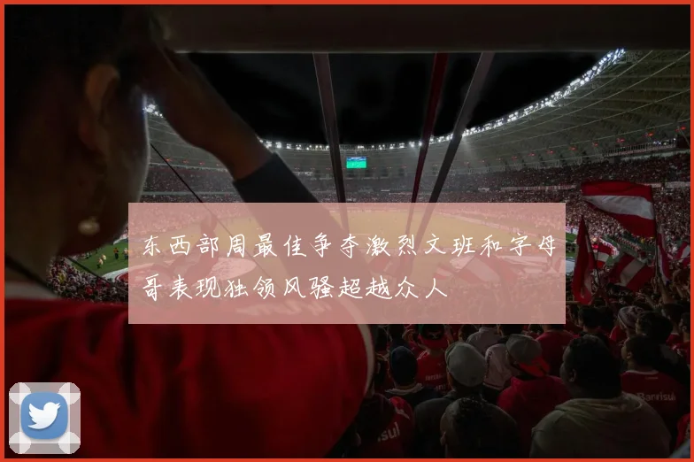 东西部周最佳争夺激烈文班和字母哥表现独领风骚超越众人