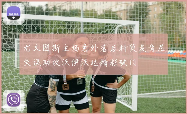 尤文图斯主场意外落后科莫麦肯尼失误助攻沃伊沃达精彩破门