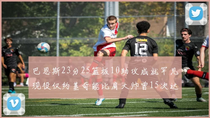 巴恩斯23分25篮板10助攻成就罕见现役仅约基奇能比肩大帅曾15次达成此壮举