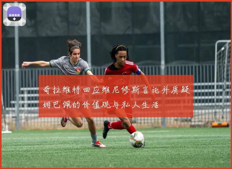奇拉维特回应维尼修斯言论并质疑姆巴佩的价值观与私人生活
