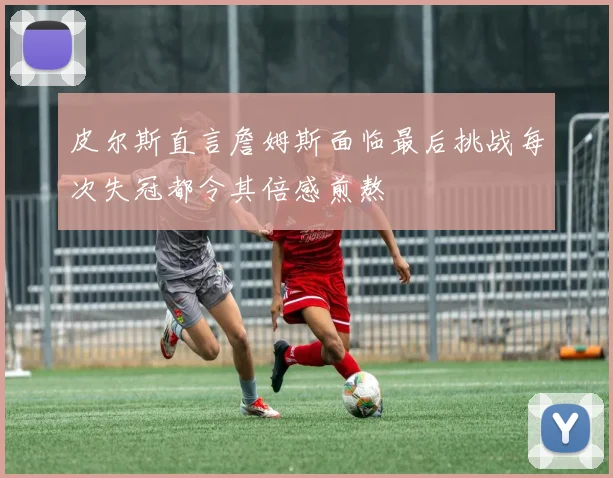 皮尔斯直言詹姆斯面临最后挑战每次失冠都令其倍感煎熬