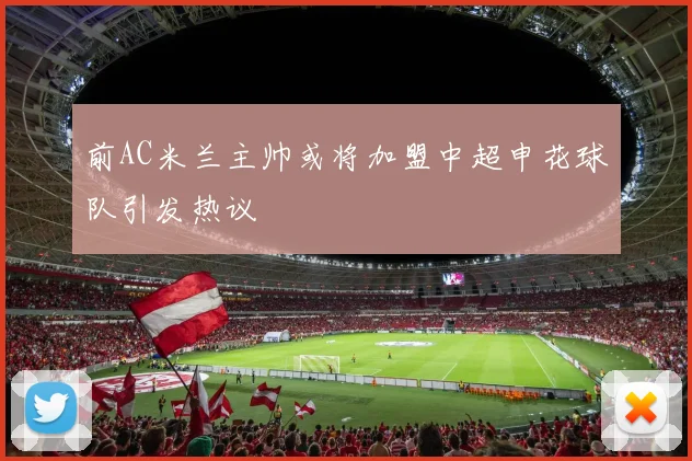 前AC米兰主帅或将加盟中超申花球队引发热议