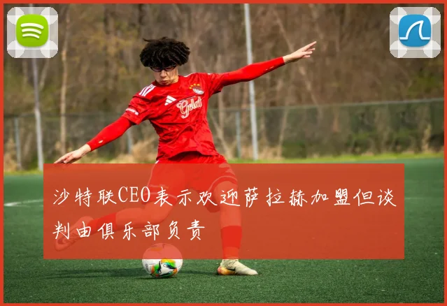 沙特联CEO表示欢迎萨拉赫加盟但谈判由俱乐部负责
