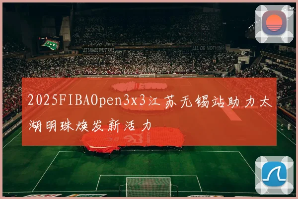 2025FIBAOpen3x3江苏无锡站助力太湖明珠焕发新活力