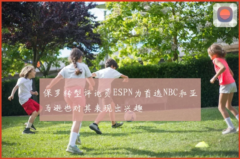 保罗转型评论员ESPN为首选NBC和亚马逊也对其表现出兴趣