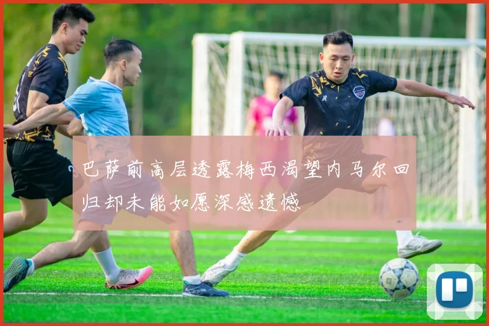 巴萨前高层透露梅西渴望内马尔回归却未能如愿深感遗憾