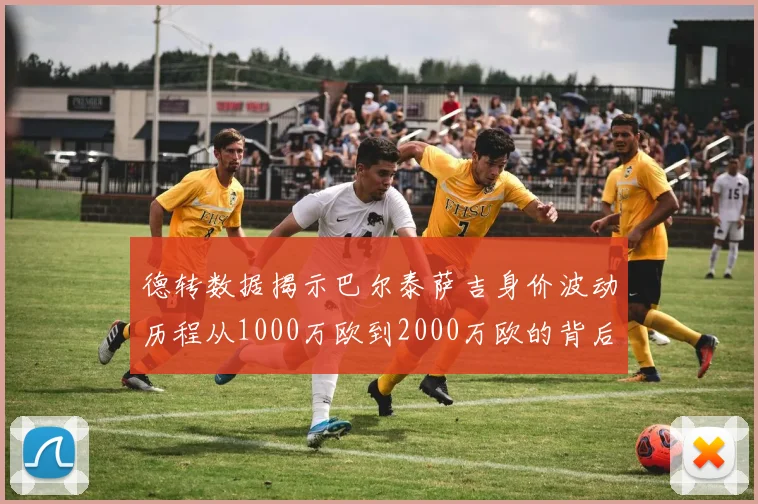 德转数据揭示巴尔泰萨吉身价波动历程从1000万欧到2000万欧的背后故事