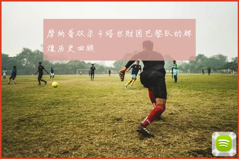 摩纳哥双杀卡塔尔财团巴黎队的辉煌历史回顾