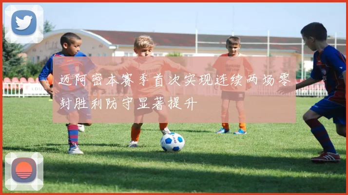 迈阿密本赛季首次实现连续两场零封胜利防守显著提升