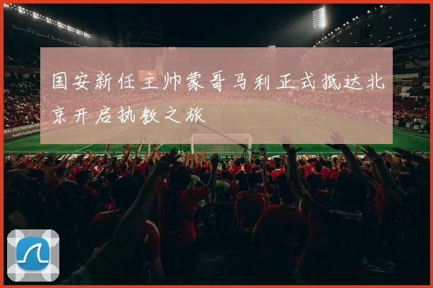 国安新任主帅蒙哥马利正式抵达北京开启执教之旅