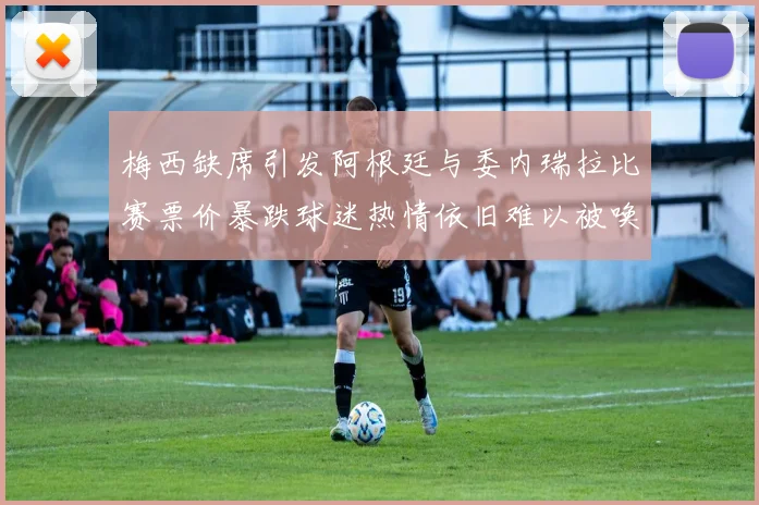 梅西缺席引发阿根廷与委内瑞拉比赛票价暴跌球迷热情依旧难以被唤醒