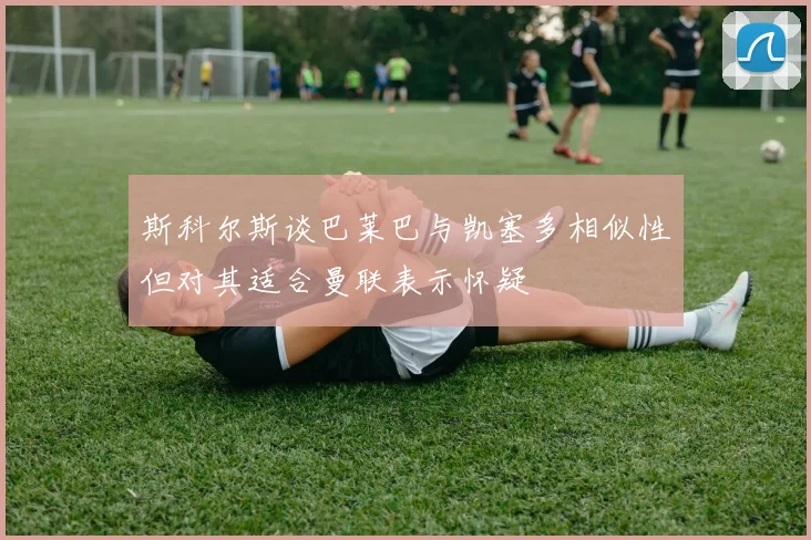 斯科尔斯谈巴莱巴与凯塞多相似性但对其适合曼联表示怀疑