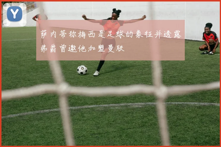 萨内蒂称梅西是足球的象征并透露弗爵曾邀他加盟曼联